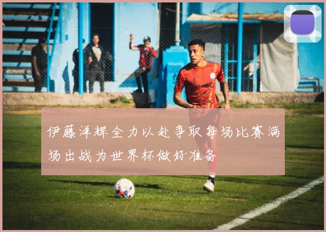 伊藤洋辉全力以赴争取每场比赛满场出战为世界杯做好准备