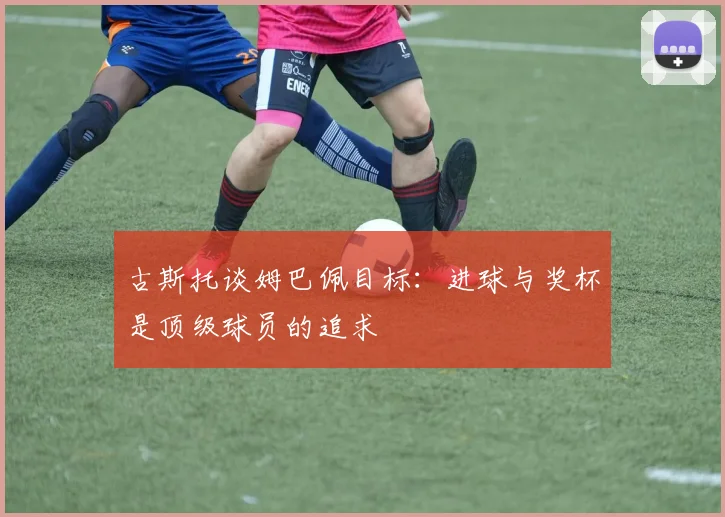 古斯托谈姆巴佩目标：进球与奖杯是顶级球员的追求