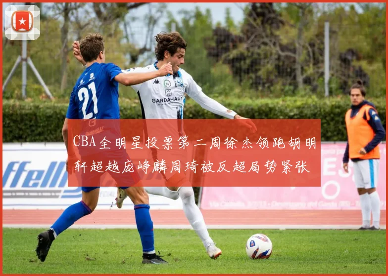 CBA全明星投票第二周徐杰领跑胡明轩超越庞峥麟周琦被反超局势紧张