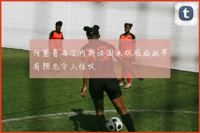 何塞普马丁内斯谈国米双冠成就早有预见令人惊叹