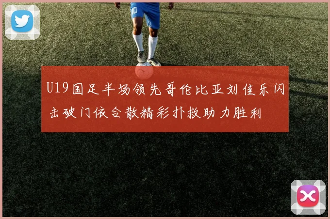 U19国足半场领先哥伦比亚刘佳乐闪击破门依合散精彩扑救助力胜利