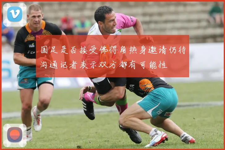 国足是否接受佛得角热身邀请仍待沟通记者表示双方都有可能性
