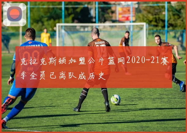 克拉克斯顿加盟公牛篮网2020-21赛季全员已离队成历史