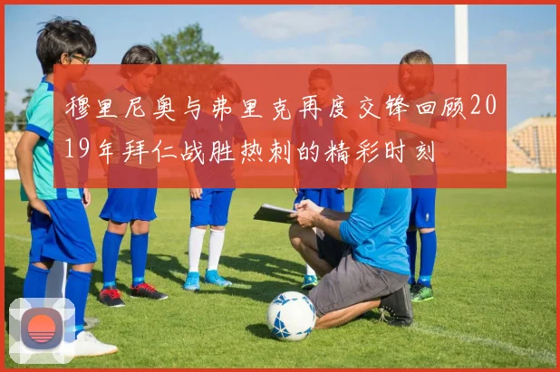 穆里尼奥与弗里克再度交锋回顾2019年拜仁战胜热刺的精彩时刻