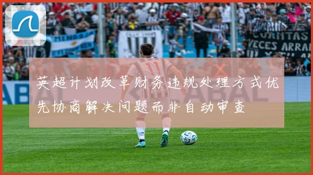 英超计划改革财务违规处理方式优先协商解决问题而非自动审查