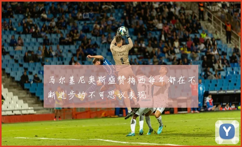 马尔基尼奥斯盛赞梅西每年都在不断进步的不可思议表现