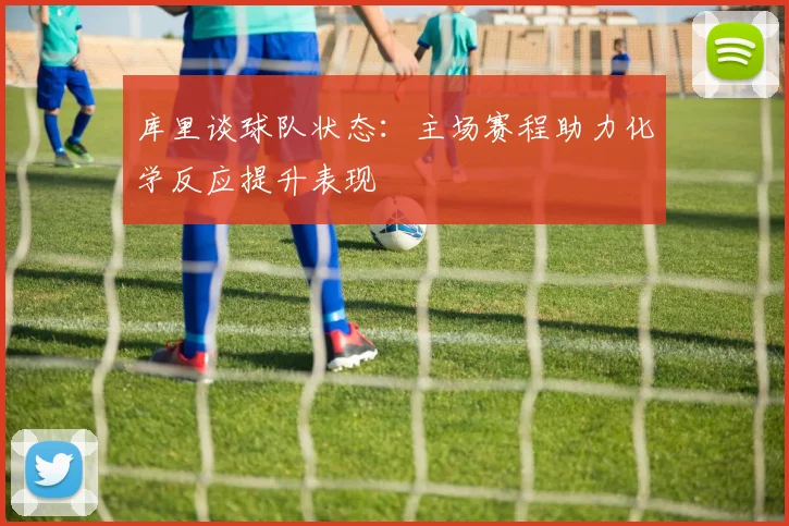 库里谈球队状态：主场赛程助力化学反应提升表现