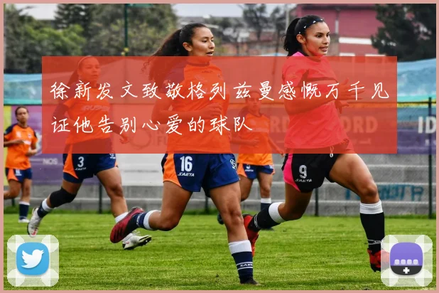 徐新发文致敬格列兹曼感慨万千见证他告别心爱的球队