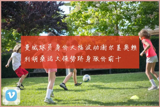 曼城球员身价大幅波动谢尔基奥赖利胡桑诺夫强势跻身涨价前十