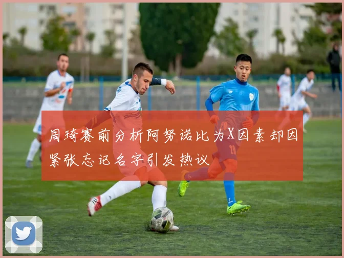 周琦赛前分析阿努诺比为X因素却因紧张忘记名字引发热议