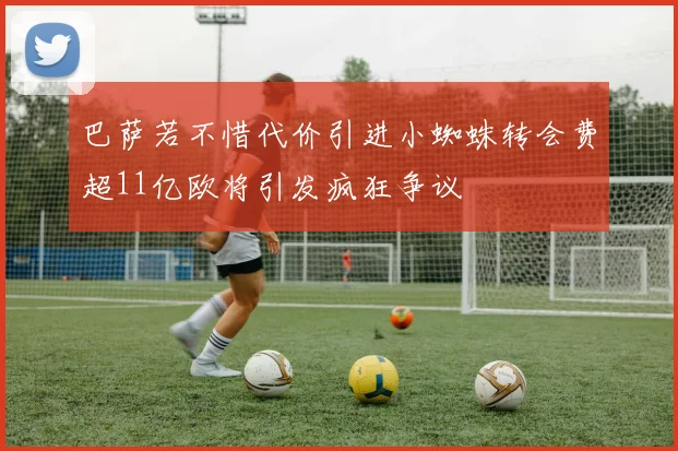 巴萨若不惜代价引进小蜘蛛转会费超11亿欧将引发疯狂争议
