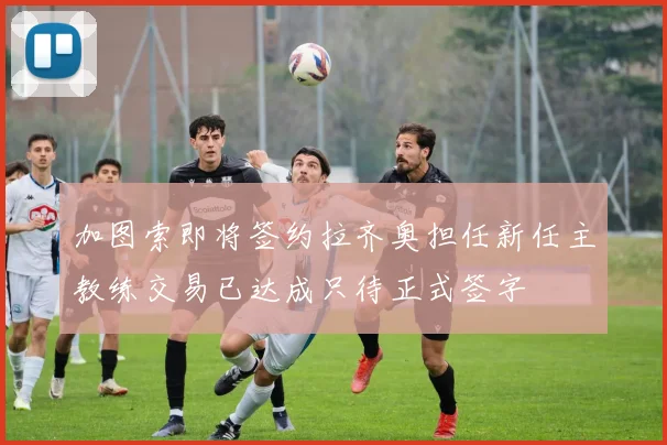 加图索即将签约拉齐奥担任新任主教练交易已达成只待正式签字
