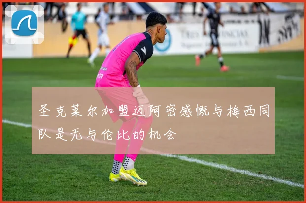 圣克莱尔加盟迈阿密感慨与梅西同队是无与伦比的机会