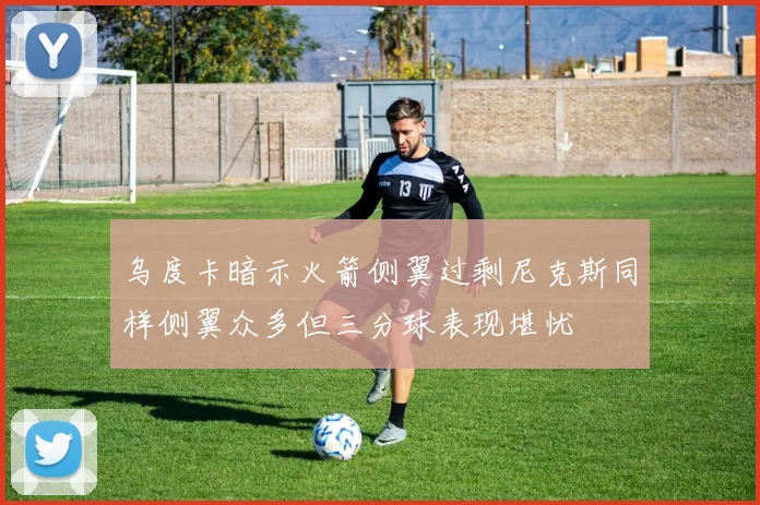 乌度卡暗示火箭侧翼过剩尼克斯同样侧翼众多但三分球表现堪忧