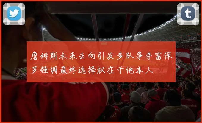詹姆斯未来去向引发多队争夺富保罗强调最终选择权在于他本人