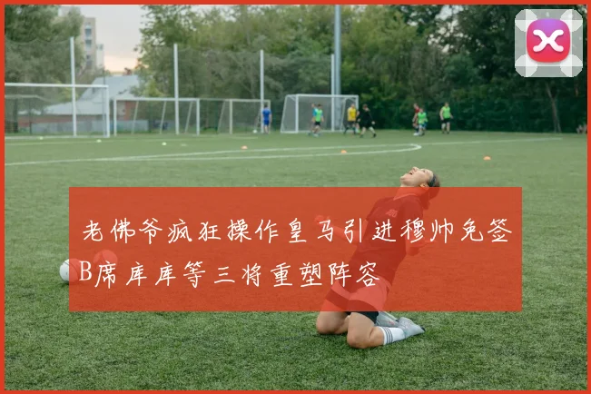 老佛爷疯狂操作皇马引进穆帅免签B席库库等三将重塑阵容