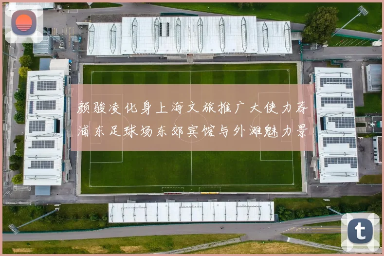 颜骏凌化身上海文旅推广大使力荐浦东足球场东郊宾馆与外滩魅力景点
