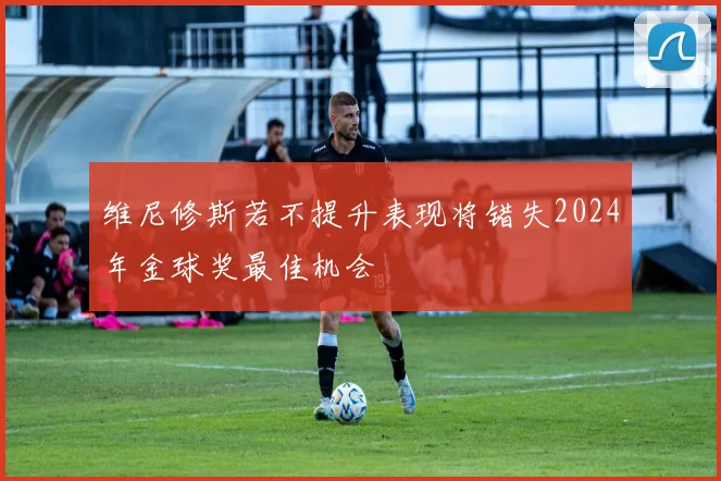 维尼修斯若不提升表现将错失2024年金球奖最佳机会