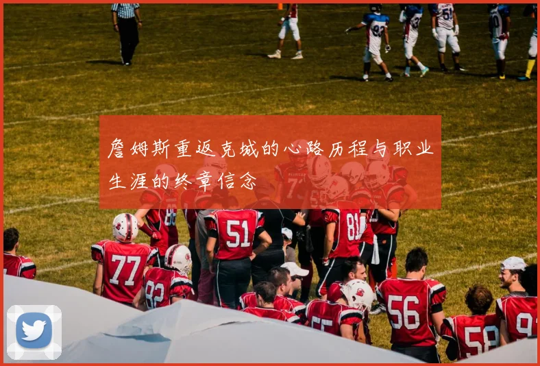 詹姆斯重返克城的心路历程与职业生涯的终章信念