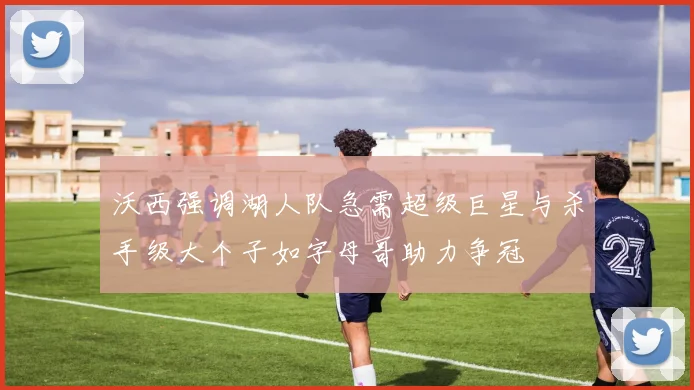 沃西强调湖人队急需超级巨星与杀手级大个子如字母哥助力争冠