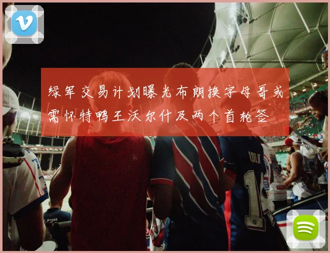 绿军交易计划曝光布朗换字母哥或需怀特鸭王沃尔什及两个首轮签