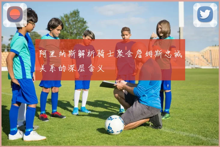 阿里纳斯解析骑士聚会詹姆斯忠诚关系的深层含义