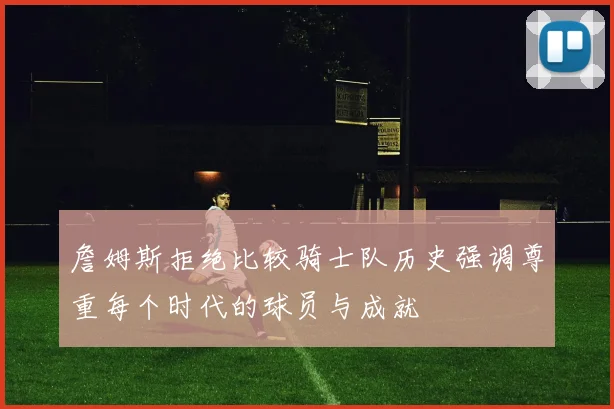 詹姆斯拒绝比较骑士队历史强调尊重每个时代的球员与成就