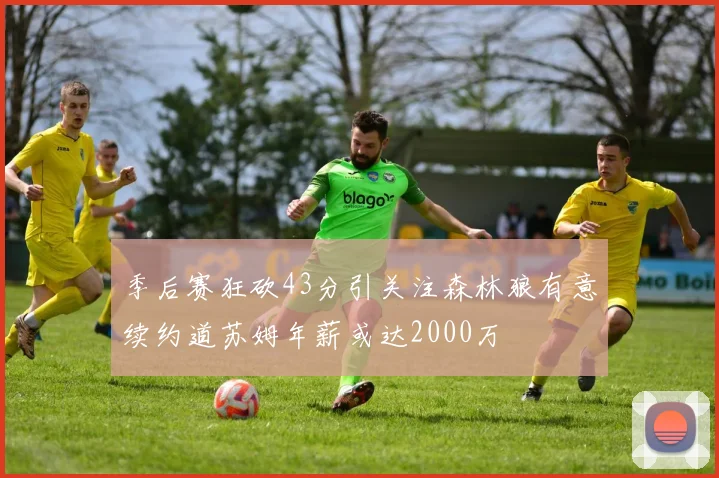 季后赛狂砍43分引关注森林狼有意续约道苏姆年薪或达2000万