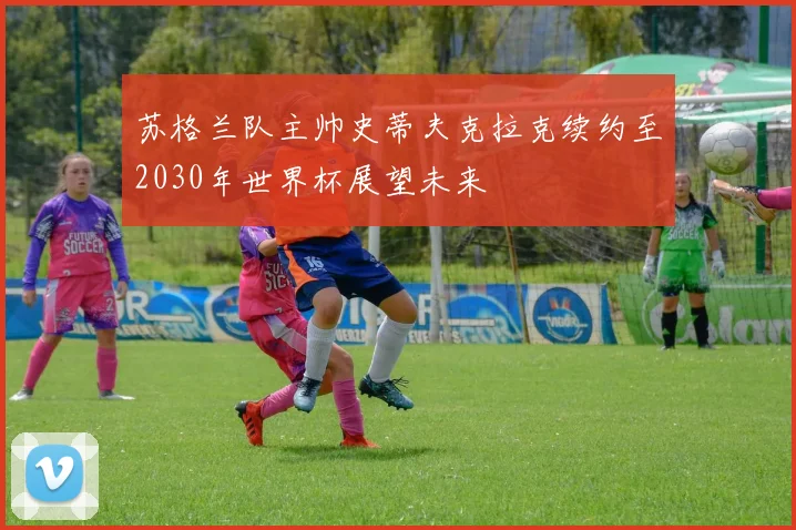 苏格兰队主帅史蒂夫克拉克续约至2030年世界杯展望未来