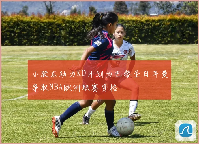 小股东助力KD计划为巴黎圣日耳曼争取NBA欧洲联赛资格