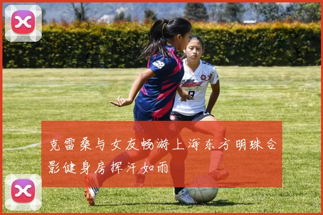 克雷桑与女友畅游上海东方明珠合影健身房挥汗如雨