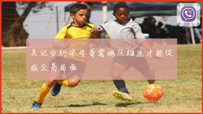 美记分析字母哥需施压雄鹿才能促成交易局面